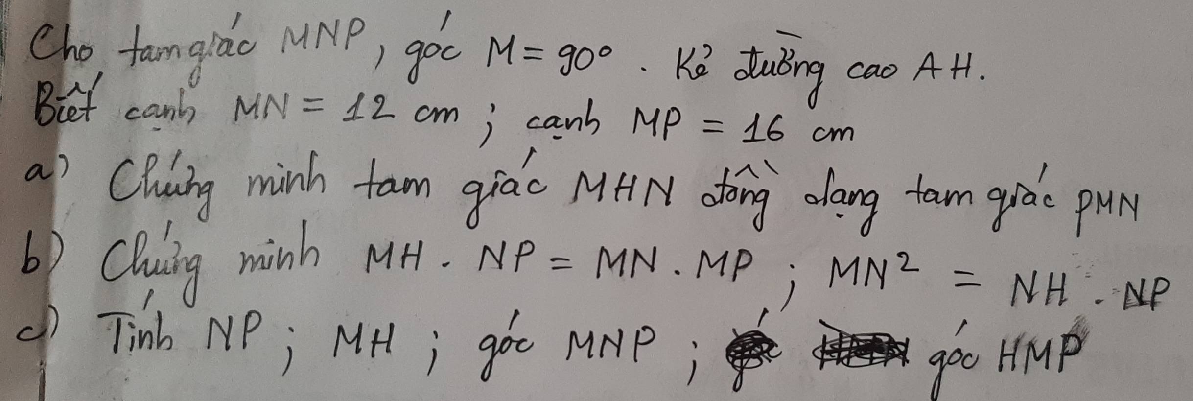 Cho, famgido MNP, goc M=90° KQ dubng cao AH1. 
Biet cany MN=12cm ) canb MP=16cm
a) Clang minh fam giác MHN dōng oang tam quào pu 
6) Clusing minh MH.
NP=MN· MP; MN^2=NH· NP
( Tinb NP; MHl; goo MMP; 
geo Hmp