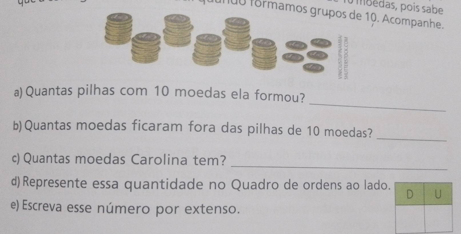 moedas, pois sabe 
t a ndo formam0. Acompanhe. 
_ 
a)Quantas pilhas com 10 moedas ela formou? 
b)Quantas moedas ficaram fora das pilhas de 10 moedas?_ 
c) Quantas moedas Carolina tem?_ 
d)Represente essa quantidade no Quadro de ordens ao lado. 
D U 
e) Escreva esse número por extenso.