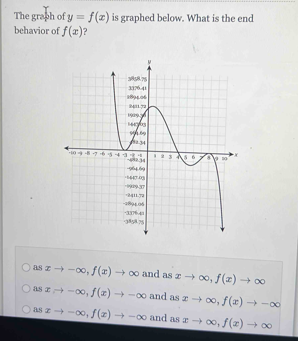 The graph of y=f(x) is graphed below. What is the end
behavior of f(x) ?
a sxto -∈fty , f(x)to ∈fty and as xto ∈fty , f(x)to ∈fty
asxto -∈fty , f(x)to -∈fty and as xto ∈fty , f(x)to -∈fty
as sx to -∈fty , f(x)to -∈fty and as xto ∈fty , f(x)to ∈fty