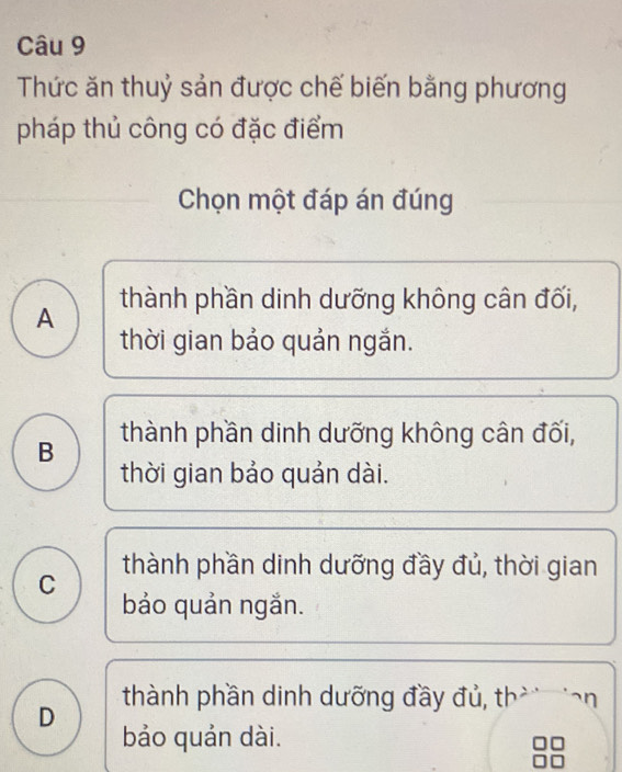 Thức ăn thuỷ sản được chế biến bằng phương
pháp thủ công có đặc điểm
Chọn một đáp án đúng
thành phần dinh dưỡng không cân đối,
A
thời gian bảo quản ngắn.
B thành phần dinh dưỡng không cân đối,
thời gian bảo quản dài.
thành phần dinh dưỡng đầy đủ, thời gian
C
bảo quản ngắn.
thành phần dinh dưỡng đầy đủ, th r
D
bảo quản dài.