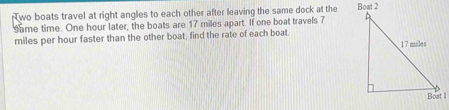 Nwo boats travel at right angles to each other after leaving the same dock at the 
same time. One hour later, the boats are 17 miles apart. If one boat travels 7
miles per hour faster than the other boat, find the rate of each boat.