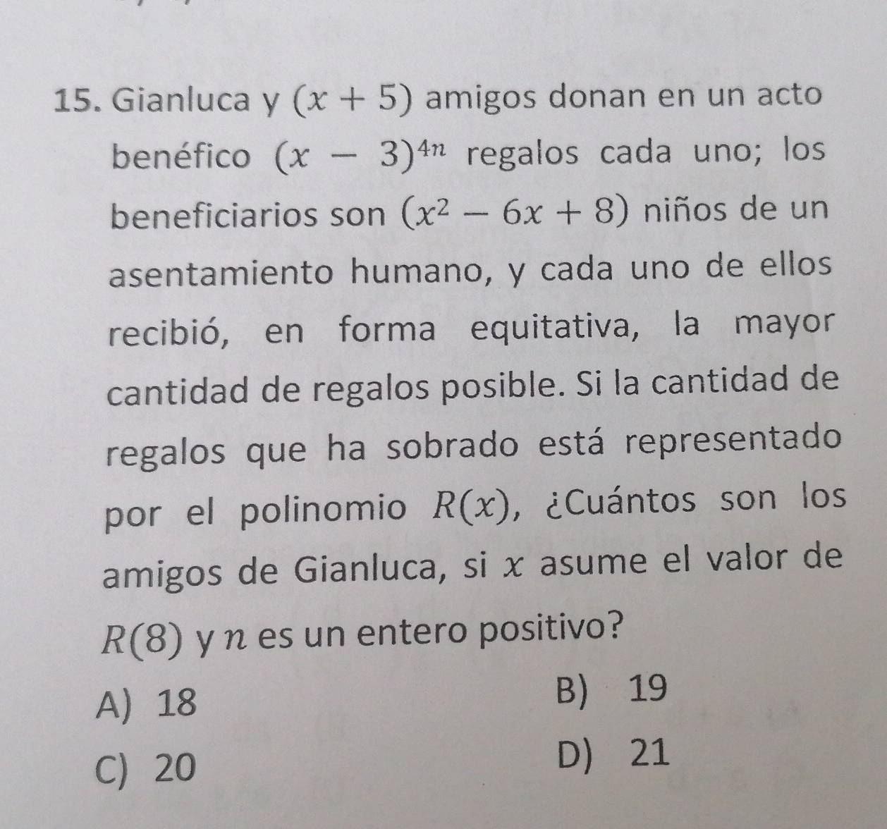 Gianluca y (x+5) amigos donan en un acto
benéfico (x-3)^4n regalos cada uno; los
beneficiarios son (x^2-6x+8) niños de un
asentamiento humano, y cada uno de ellos
recibió, en forma equitativa, la mayor
cantidad de regalos posible. Si la cantidad de
regalos que ha sobrado está representado
por el polinomio R(x) , ¿Cuántos son los
amigos de Gianluca, si x asume el valor de
R(8) y n es un entero positivo?
A 18
B 19
C) 20
D) 21