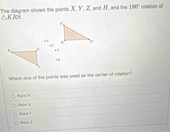 The diagram shows the points X, Y, Z, and H, and the 180° rotation of
△ KRS.
z 
. Y
K. R x
1
s
Which one of the points was used as the center of rotation?
Point H
Point X
Point Y
Point Z