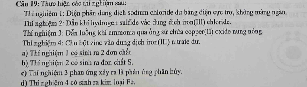 Thực hiện các thí nghiệm sau: 
Thí nghiệm 1: Điện phân dung dịch sodium chloride dư bằng điện cực trơ, không màng ngăn. 
Thí nghiệm 2: Dẫn khí hydrogen sulfide vào dung dịch iron(III) chloride. 
Thí nghiệm 3: Dẫn luồng khí ammonia qua ống sứ chứa copper(II) oxide nung nóng. 
Thí nghiệm 4: Cho bột zinc vào dung dịch iron(III) nitrate dư. 
a) Thí nghiệm 1 có sinh ra 2 đơn chất 
b) Thí nghiệm 2 có sinh ra đơn chất S. 
c) Thí nghiệm 3 phản ứng xảy ra là phản ứng phân hủy. 
d) Thí nghiệm 4 có sinh ra kim loại Fe.