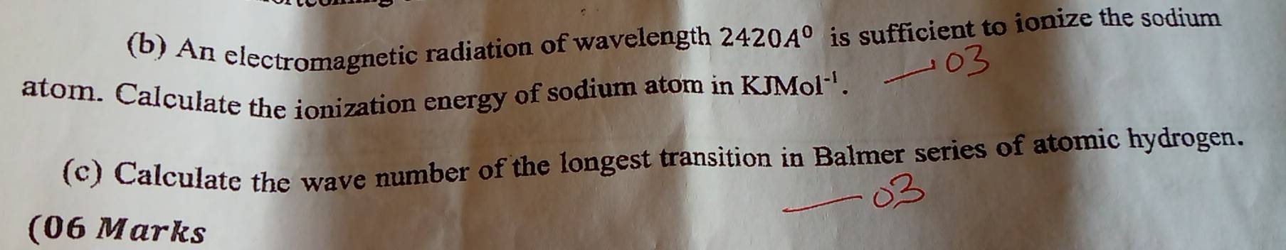 An electromagnetic radiation of wavelength 2420A^0 is sufficient to ionize the sodium 
atom. Calculate the ionization energy of sodium atom in KJMol^(-1). 
(c) Calculate the wave number of the longest transition in Balmer series of atomic hydrogen. 
(06 Marks