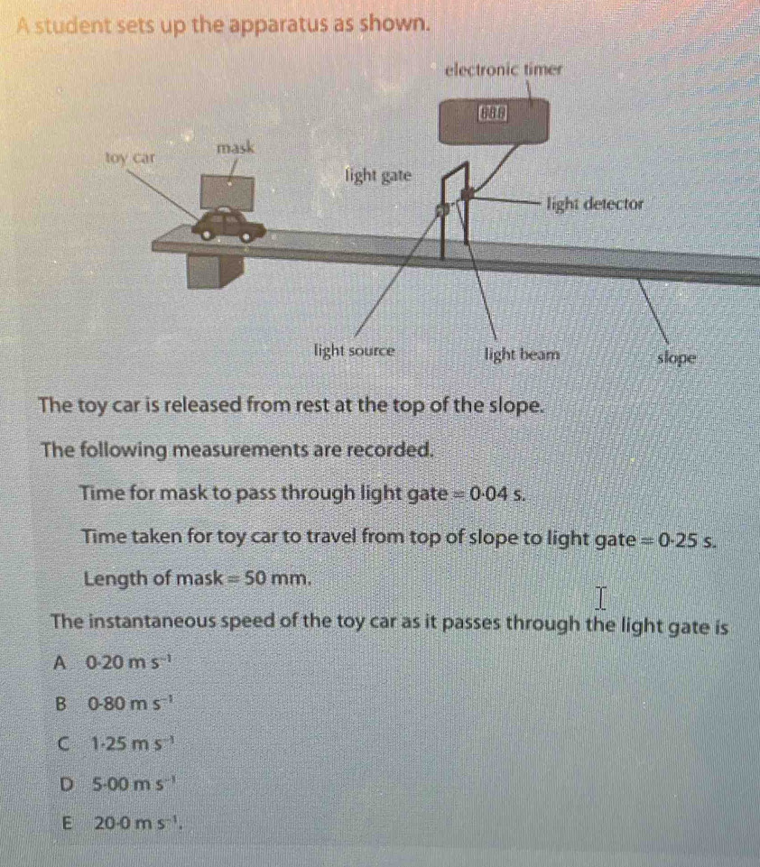 A student sets up the apparatus as shown.
The toy car is released from rest at the top of the slope.
The following measurements are recorded.
Time for mask to pass through light gate =0.04s. 
Time taken for toy car to travel from top of slope to light gate =0.25s. 
Length of mask =50mm. 
The instantaneous speed of the toy car as it passes through the light gate is
A 0.20ms^(-1)
B 0.80ms^(-1)
C 1· 25ms^(-1)
D 5· 00ms^(-1)
E 20· 0ms^(-1).