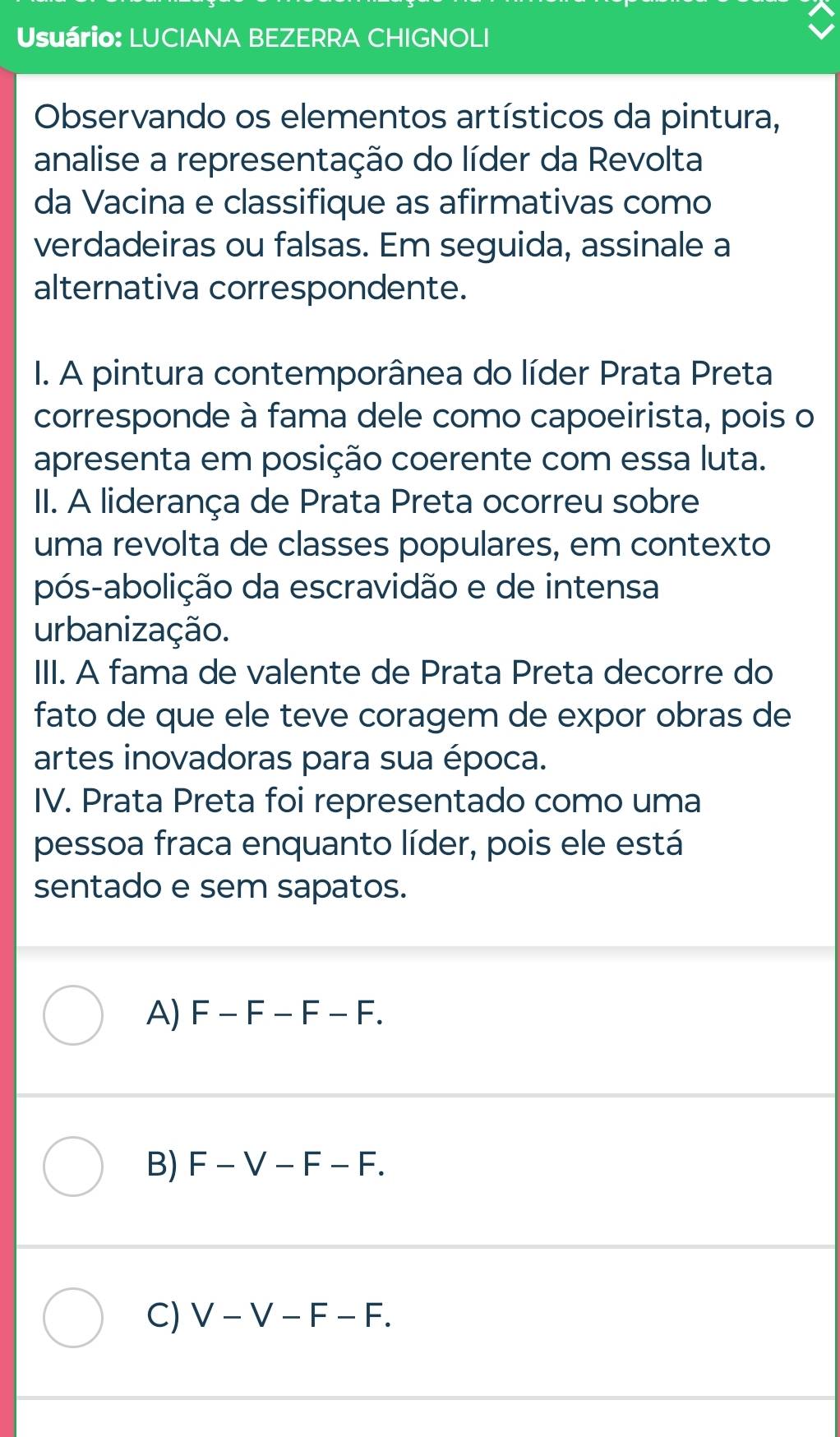 Usuário: LUCIANA BEZERRA CHIGNOLI
Observando os elementos artísticos da pintura,
analise a representação do líder da Revolta
da Vacina e classifique as afirmativas como
verdadeiras ou falsas. Em seguida, assinale a
alternativa correspondente.
I. A pintura contemporânea do líder Prata Preta
corresponde à fama dele como capoeirista, pois o
apresenta em posição coerente com essa luta.
II. A liderança de Prata Preta ocorreu sobre
uma revolta de classes populares, em contexto
pós-abolição da escravidão e de intensa
urbanização.
III. A fama de valente de Prata Preta decorre do
fato de que ele teve coragem de expor obras de
artes inovadoras para sua época.
IV. Prata Preta foi representado como uma
pessoa fraca enquanto líder, pois ele está
sentado e sem sapatos.
A) F-F-F-F.
B) F-V-F-F.
C) V-V-F-F.