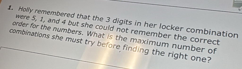 Holly remembered that the 3 digits in her locker combination 
were 5, 1, and 4 but she could not remember the correct 
order for the numbers. What is the maximum number of 
combinations she must try before finding the right one?