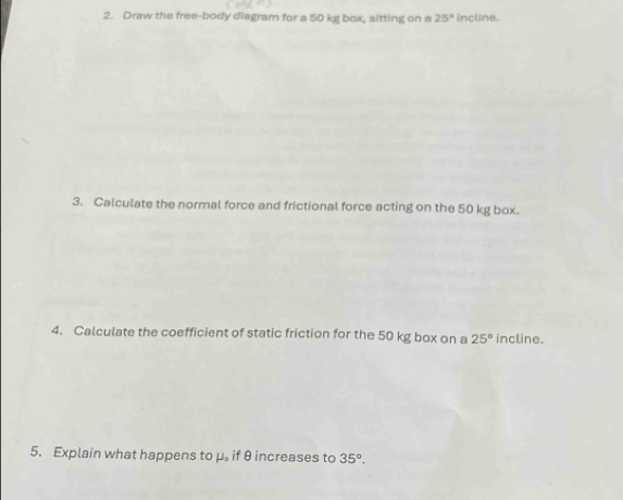 Draw the free-body diagram for a 50 kg box, sitting on a 25° incline. 
3. Calculate the normal force and frictional force acting on the 50 kg box. 
4. Calculate the coefficient of static friction for the 50 kg box on a 25° incline. 
5. Explain what happens to μ. if θ increases to 35°,