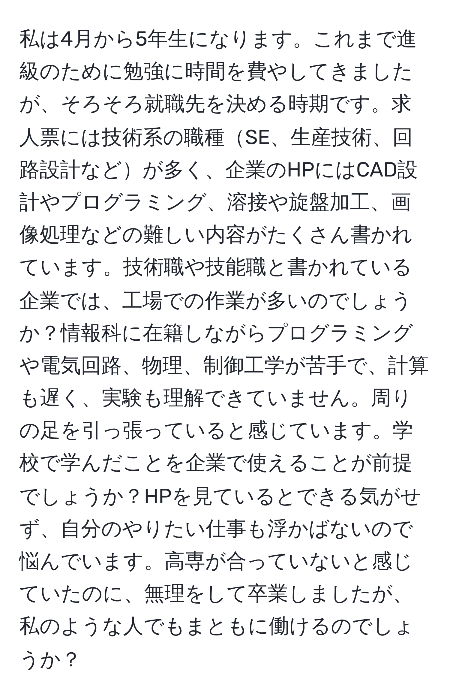 私は4月から5年生になります。これまで進級のために勉強に時間を費やしてきましたが、そろそろ就職先を決める時期です。求人票には技術系の職種SE、生産技術、回路設計などが多く、企業のHPにはCAD設計やプログラミング、溶接や旋盤加工、画像処理などの難しい内容がたくさん書かれています。技術職や技能職と書かれている企業では、工場での作業が多いのでしょうか？情報科に在籍しながらプログラミングや電気回路、物理、制御工学が苦手で、計算も遅く、実験も理解できていません。周りの足を引っ張っていると感じています。学校で学んだことを企業で使えることが前提でしょうか？HPを見ているとできる気がせず、自分のやりたい仕事も浮かばないので悩んでいます。高専が合っていないと感じていたのに、無理をして卒業しましたが、私のような人でもまともに働けるのでしょうか？