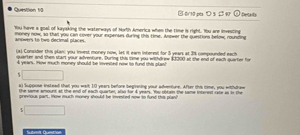 つ 5 $ 97 ODetails 
You have a goal of kayaking the waterways of North America when the time is right. You are investing 
money now, so that you can cover your expenses during this time. Answer the questions below, rounding 
answers to two decimal places. 
(a) Consider this plan: you invest money now, let it earn interest for 5 years at 3% compounded each 
quarter and then start your adventure. During this time you withdraw $3200 at the end of each quarter for
4 years. How much money should be invested now to fund this plan? 
S 
a) Suppose instead that you wait 10 years before beginning your adventure. After this time, you withdraw 
the same amount at the end of each quarter, also for 4 years. You obtain the same interest rate as in the 
previous part. How much money should be invested now to fund this plan? 
5 
Submit Question