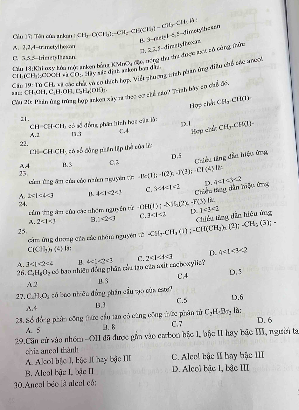 Tên của ankan : CH_3-C(CH_3)_2-CH_2-CH(CH_3)-CH_2-CH_3la B. 3-mety1-5,5 -đimetylhexan
D. 2,2,5-đimetylhexan
A. 2,2,4-trimetylhexan
Câu 18:Khi oxy hóa một anken bằng K KMnO_4d(x ,  nóng thu thu được axit có công thức
C. 3,5,5-trimetylhexan.
CH_3(CH_2) COOH và CO_2 Hãy xác định anken ban đầu.
Câu 19:TirCH_4 và các chất vô cơ thích hợp. Viết phương trình phản ứng điều chế các ancol
sau: CH_3OH,C_2H_5OH,C_2H_4(OH)_2.
Câu
xảy ra theo cơ chế nào? Trình bày cơ chế đó.
Hợp chất CH_3-CH(I)-
21.
CH=CH-CH_3 có số đồng phân hình học của là:
D.1
Hợp chất
A.2 B.3 C.4 CH_3-CH(I)-
22.
CH=CH-CH_3 có số đồng phân lập thể của là:
A.4 B.3 C.2 D.5
Chiều tăng dần hiệu ứng
là:
23.
cảm ứng âm của các nhóm nguyên tử: -Br(1);-I(2);-F(3);-C1(4) 4<1<3<2</tex>
D.
A. 2<1<4<3</tex> B. 4<1<2<3</tex> C. 3<4<1<2</tex> Chiều tăng dần hiệu ứng
là:
24.
cảm ứng âm của các nhóm nguyên tử -OH(1);-NH_2(2);-F(3) D. 1<3<2
A. 2<1<3
B. 1<2<3 C. 3<1<2
Chiều tăng dần hiệu ứng
25. ; -
cảm ứng dương của các nhóm nguyên tử -CH_2-CH_3(1);-CH(CH_3)_2(2);-CH_3(3)
C(CH_3) 3 (4) là:
D. 4<1<3<2</tex>
A. 3<1<2<4</tex> B. 4<1<2<3</tex> C. 2<1<4<3</tex>
26. C_4H_8O_2 có bao nhiêu đồng phân cấu tạo của axit cacboxylic?
A.2 B.3 C.4
D. 5
27. C_4H_8O_2 có bao nhiêu đồng phân cấu tạo của este?
C.5 D.6
A.4 B.3
28. Số đồng phân công thức cấu tạo có cùng công thức phân tử C_3H_5Br_3 là:
C.7 D. 6
A. 5 B. 8
29.Căn cứ vào nhóm -OH đã được gắn vào carbon bậc I, bậc II hay bậc III, người ta
chia ancol thành
A. Alcol bậc I, bậc II hay bậc III C. Alcol bậc II hay bậc III
B. Alcol bậc I, bậc II D. Alcol bậc I, bậc III
30.Ancol béo là alcol có: