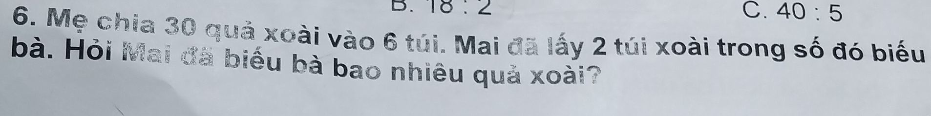 18:2 C. 40:5
6. Mẹ chia 30 quả xoài vào 6 túi. Mai đã lấy 2 túi xoài trong số đó biểu
bà. Hỏi Mai đã biểu bà bao nhiêu quả xoài?