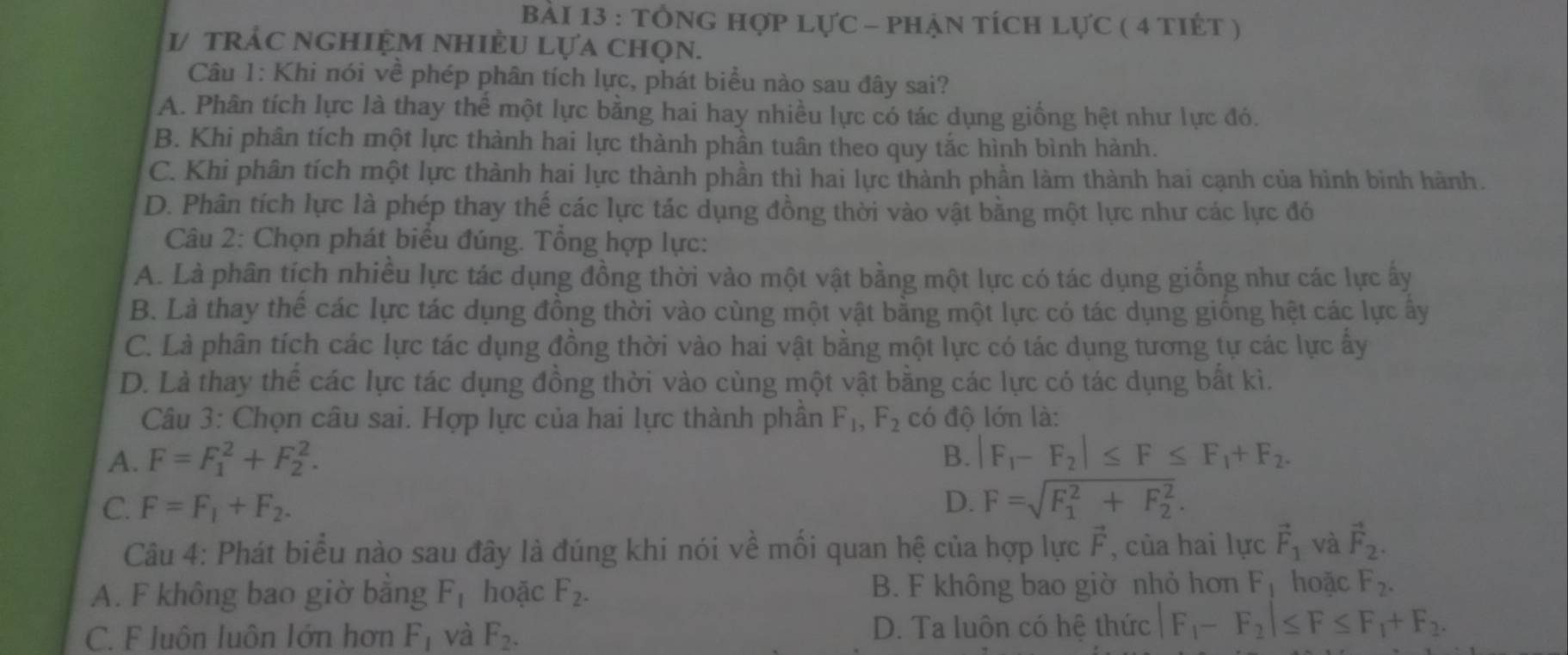 tổnG hợp lực - phẠn tích Lực ( 4 tiết )
1/ trắc nghiệm nhiÈU Lựa chọn.
Câu 1: Khi nói về phép phân tích lực, phát biểu nào sau đây sai?
A. Phân tích lực là thay thể một lực bằng hai hay nhiều lực có tác dụng giống hệt như lực đó.
B. Khi phân tích một lực thành hai lực thành phần tuân theo quy tắc hình bình hành.
C. Khi phân tích một lực thành hai lực thành phần thì hai lực thành phần làm thành hai cạnh của hình bình hành.
D. Phân tích lực là phép thay thế các lực tác dụng đồng thời vào vật bằng một lực như các lực đó
Câu 2: Chọn phát biểu đúng. Tổng hợp lực:
A. Là phân tích nhiều lực tác dụng đồng thời vào một vật bằng một lực có tác dụng giống như các lực ấy
B. Là thay thể các lực tác dụng đồng thời vào cùng một vật bằng một lực có tác dụng giống hệt các lực ây
C. Là phân tích các lực tác dụng đồng thời vào hai vật bằng một lực có tác dụng tương tự các lực ấy
D. Là thay thể các lực tác dụng đồng thời vào cùng một vật bằng các lực có tác dụng bất kì.
Câu 3: Chọn câu sai. Hợp lực của hai lực thành phần F_1,F_2 có độ lớn là:
A. F=F_1^(2+F_2^2. B. |F_1)-F_2|≤ F≤ F_1+F_2.
C. F=F_1+F_2. D. F=sqrt (F_1)^2+F_2^2.
Câu 4: Phát biểu nào sau đây là đúng khi nói về mối quan hệ của hợp lực F , của hai lực vector F_1 và vector F_2.
A. F không bao giờ bằng F_1 hoặc F_2. B. F không bao giờ nhỏ hơn Fị hoặc F_2.
C. F luôn luôn lớn hơn F_1 và F_2. D. Ta luôn có hê thức |F_1-F_2|≤ F≤ F_1+F_2.