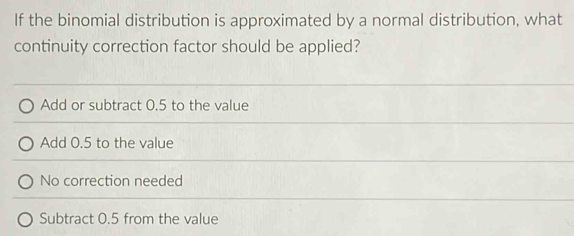 If the binomial distribution is approximated by a normal distribution, what
continuity correction factor should be applied?
Add or subtract 0.5 to the value
Add 0.5 to the value
No correction needed
Subtract 0.5 from the value