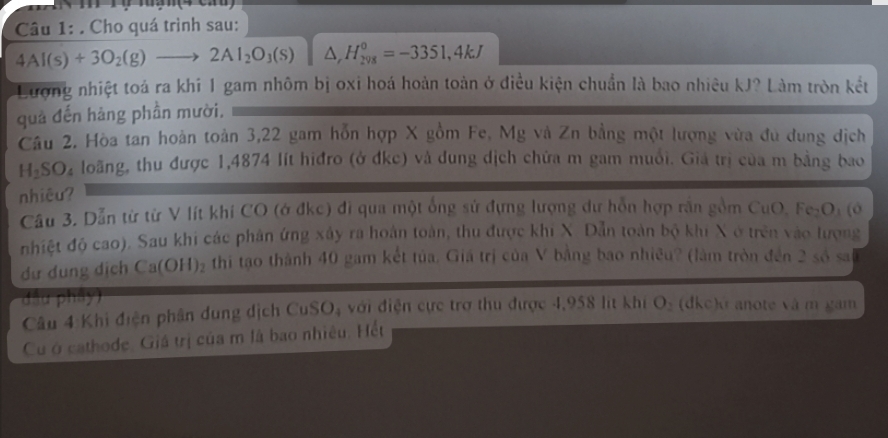 rỹ mg n (4 cau) 
Câu 1: . Cho quá trình sau:
4Al(s)+3O_2(g)to 2Al_2O_3(s) △ _rH_(298)^0=-3351,4kJ
Lượng nhiệt toá ra khi 1 gam nhôm bị oxi hoá hoàn toàn ở điều kiện chuẩn là bao nhiêu kJ? Làm tròn kết 
quả đến hàng phần mười. 
Câu 2. Hòa tan hoàn toàn 3, 22 gam hỗn hợp X gồm Fe, Mg và Zn bằng một lượng vừa đu dung dịch
H_2SO_4 loãng, thu được 1,4874 lít hiđro (ở đkc) và dung dịch chứa m gam muối. Giả trị của m bằng bao 
nhiêu? 
Cầu 3. Dẫn từ từ V lít khi CO (ớ đkc) đi qua một ống sử đựng lượng dự hỗn hợp rắn gồm CuO. Fe₂Oi (ở 
nhiệt độ cao). Sau khi các phân ứng xây ra hoàn toàn, thu được khi X. Dẫn toàn bộ khi X ở trên vào lượng 
dự dung dịch Ca(OH)_2 thi tạo thành 40 gam kết tủa. Giá trị của V bằng bao nhiều? (làm tròn đến 2 số sai 
đầu phây) 
Câu 4 Khi điện phân dung dịch CuSO_4 với điện cực trợ thu được 4,958 lit khi O_2 (dkc)o anote và m gam 
Cu ở cathode. Giá trị của m là bao nhiêu. Hết