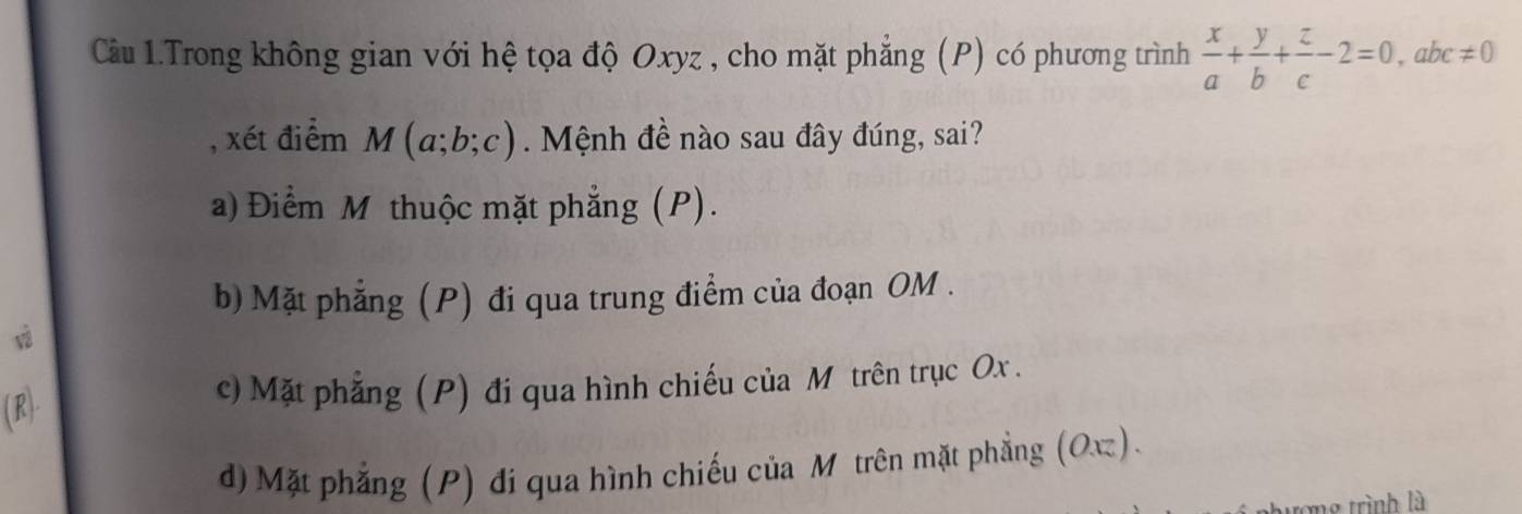 Cầu 1.Trong không gian với hệ tọa độ Oxyz , cho mặt phẳng (P) có phương trình  x/a + y/b + z/c -2=0, abc!= 0
, xét điểm M(a;b;c). Mệnh đề nào sau đây đúng, sai?
a) Điểm M thuộc mặt phẳng (P).
b) Mặt phẳng (P) đi qua trung điểm của đoạn OM.
v
(R)- c) Mặt phẳng (P) đi qua hình chiếu của M trên trục Ox.
d) Mặt phẳng (P) đi qua hình chiếu của Mỹ trên mặt phẳng (Oπ).
g trình là