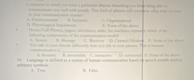 A situation in which you have a particular ailment disturbing you from being able to
communicate very well with people. This kind of ailment will constitute what kind of noise
in your communication system?
A. Environmental B. Semantic C. Organizational
D. Physiological-Impairment E. None of the above
8. Home/Cell Phones, pagers, televisions, radio, fax machines represent which of the
following components of the communication model?
A. Source B. Message C. Receiver D. Channel/Medium E. None of the above
9. You talk to your friends differently than you talk to your parents. This is because
communication is_
A. dynamic B. irreversible C. interactive D. contextual E. None of the above
10. Language is defined as a system of human communication based on speech sounds used as
arbitrary symbols.
A. True B. False.