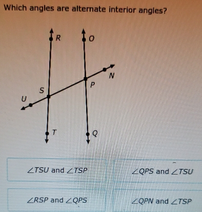 Which angles are alternate interior angles?
∠ TSU and ∠ TSP ∠ QPS and ∠ TSU
∠ RSP and ∠ QPS ∠ QPN and ∠ TSP