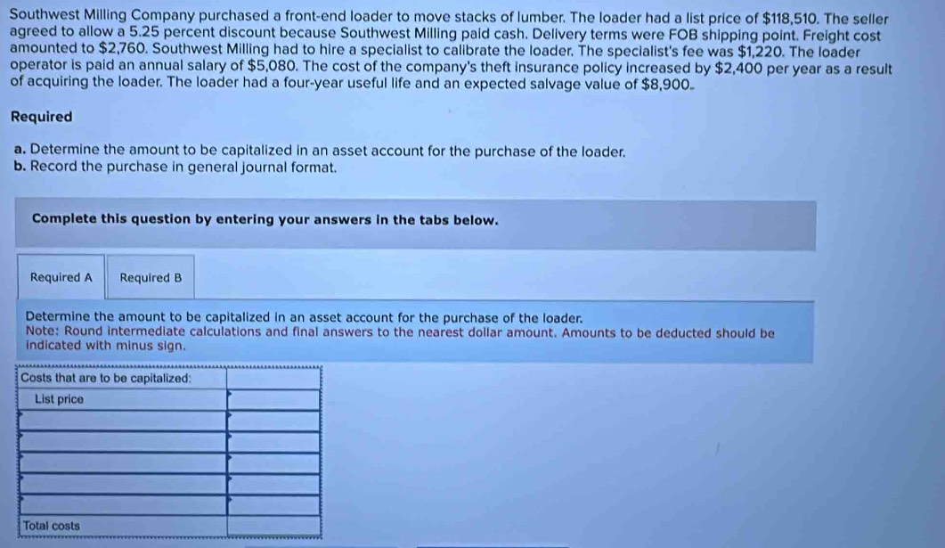 Southwest Milling Company purchased a front-end loader to move stacks of lumber. The loader had a list price of $118,510. The seller 
agreed to allow a 5.25 percent discount because Southwest Milling paid cash. Delivery terms were FOB shipping point. Freight cost 
amounted to $2,760. Southwest Milling had to hire a specialist to calibrate the loader. The specialist's fee was $1,220. The loader 
operator is paid an annual salary of $5,080. The cost of the company's theft insurance policy increased by $2,400 per year as a result 
of acquiring the loader. The loader had a four-year useful life and an expected salvage value of $8,900
Required 
a. Determine the amount to be capitalized in an asset account for the purchase of the loader. 
b. Record the purchase in general journal format. 
Complete this question by entering your answers in the tabs below. 
Required A Required B 
Determine the amount to be capitalized in an asset account for the purchase of the loader. 
Note: Round intermediate calculations and final answers to the nearest dollar amount. Amounts to be deducted should be 
indicated with minus sign.