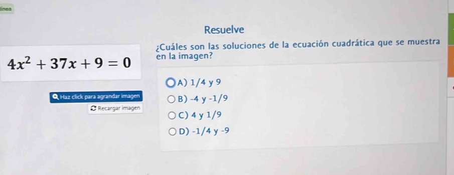 línea
Resuelve
¿Cuáles son las soluciones de la ecuación cuadrática que se muestra
4x^2+37x+9=0 en la imagen?
A) 1/4 y 9
Q Haz click para agrandar imagen B) -4 y -1/9
O Recargar imagen C) 4 y 1/9
D) -1/4 y -9