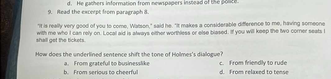 d. He gathers information from newspapers instead of the police.
9. Read the excerpt from paragraph 8.
“It is really very good of you to come, Watson,” said he. “It makes a considerable difference to me, having someone
with me who I can rely on. Local aid is always either worthless or else biased. If you will keep the two corner seats I
shall get the tickets.
How does the underlined sentence shift the tone of Holmes’s dialogue?
a. From grateful to businesslike c. From friendly to rude
b. From serious to cheerful d. From relaxed to tense