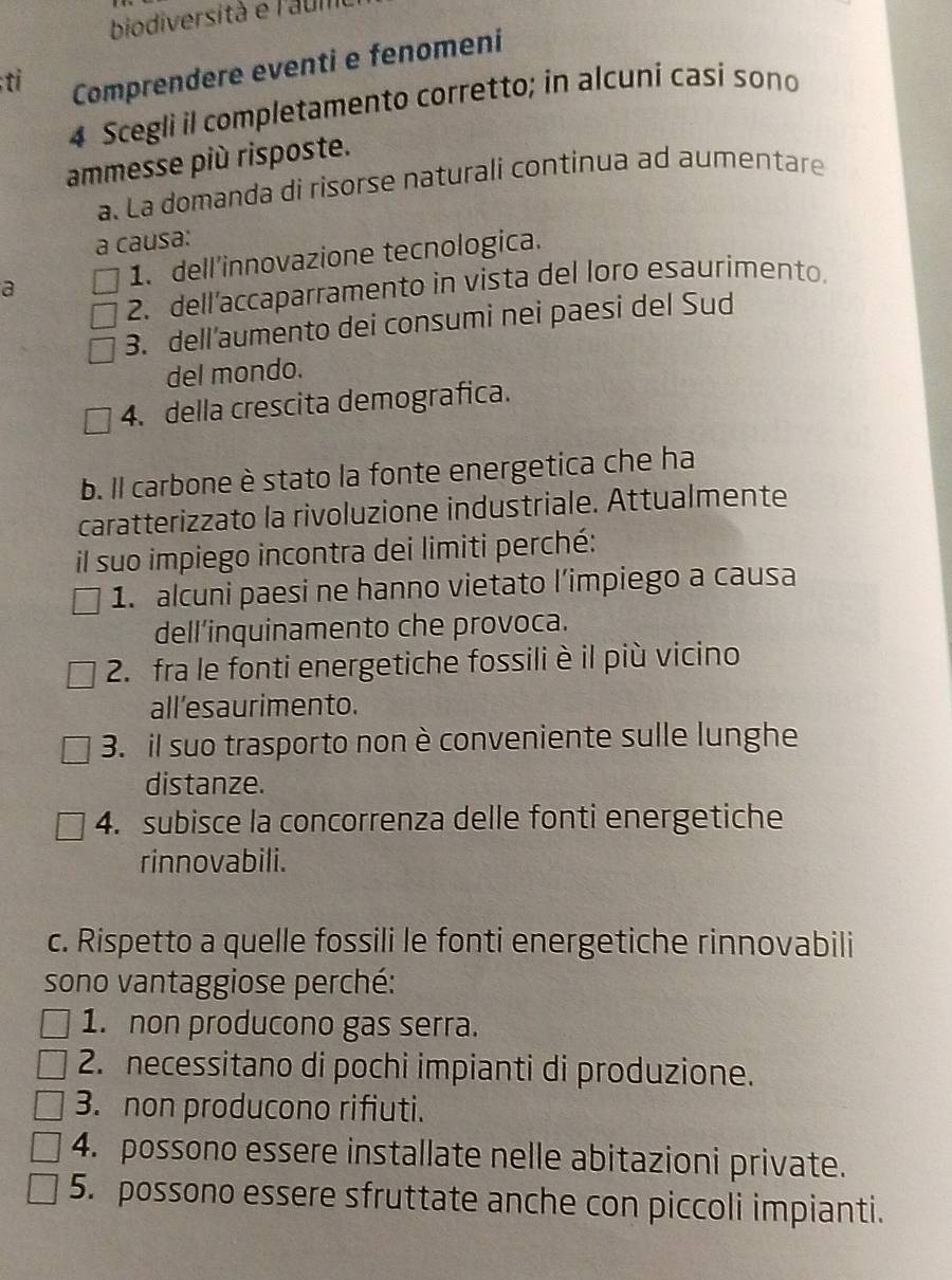 biodiversità e l'aul
;ti Comprendere eventi e fenomeni
4 Scegli il completamento corretto; in alcuni casi sono
ammesse più risposte.
a. La domanda di risorse naturali continua ad aumentare
a causa:
1. dell'innovazione tecnologica.
a
2. dell’accaparramento in vista del loro esaurimento.
3. dell’aumento dei consumi nei paesi del Sud
del mondo.
4. della crescita demografica.
b. Il carbone è stato la fonte energetica che ha
caratterizzato la rivoluzione industriale. Attualmente
il suo impiego incontra dei limiti perché:
1. alcuni paesi ne hanno vietato l’impiego a causa
dell'inquinamento che provoca.
2. fra le fonti energetiche fossili è il più vicino
all’esaurimento.
3. il suo trasporto non è conveniente sulle lunghe
distanze.
4. subisce la concorrenza delle fonti energetiche
rinnovabili.
c. Rispetto a quelle fossili le fonti energetiche rinnovabili
sono vantaggiose perché:
1. non producono gas serra.
2. necessitano di pochi impianti di produzione.
3. non producono rifiuti.
4. possono essere installate nelle abitazioni private.
5. possono essere sfruttate anche con piccoli impianti.