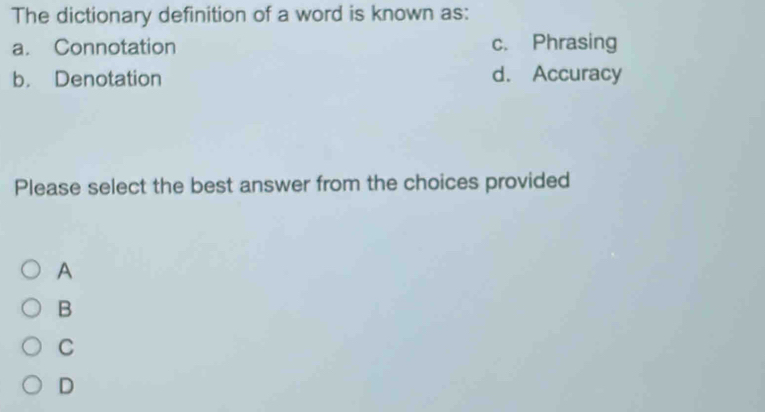 The dictionary definition of a word is known as:
a. Connotation c. Phrasing
b. Denotation d. Accuracy
Please select the best answer from the choices provided
A
B
C
D