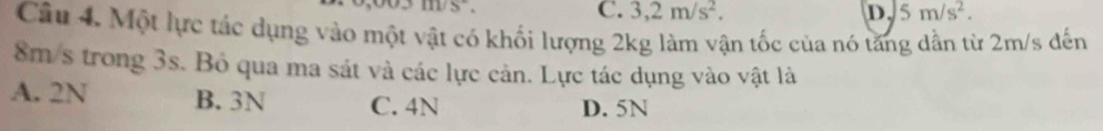 C. 3,2m/s^2. D 5m/s^2. 
Câu 4. Một lực tác dụng vào một vật có khối lượng 2kg làm vận tốc của nó tăng dần từ 2m/s đến
8m/s trong 3s. Bỏ qua ma sát và các lực cản. Lực tác dụng vào vật là
A. 2N B. 3N C. 4N D. 5N
