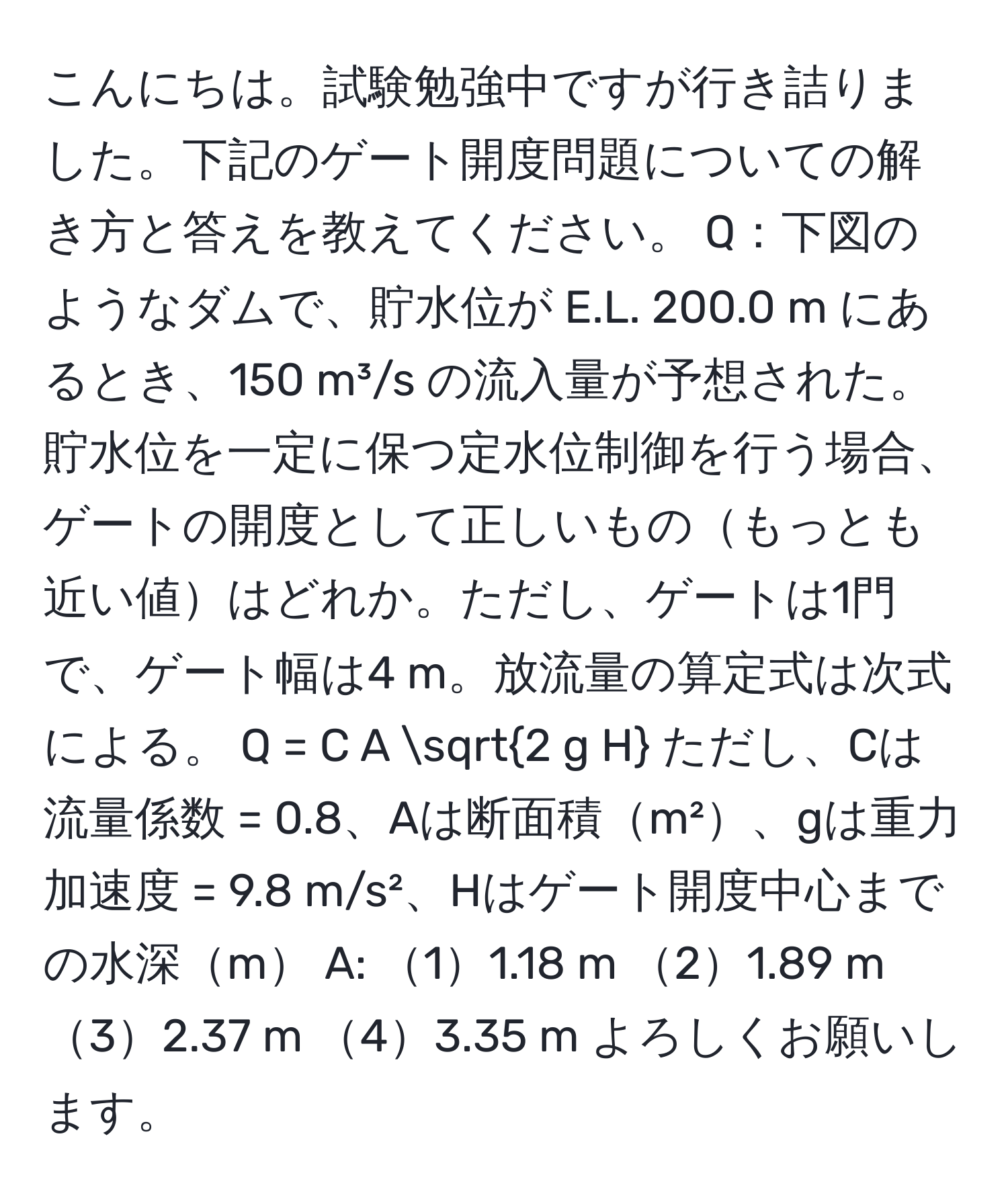 こんにちは。試験勉強中ですが行き詰りました。下記のゲート開度問題についての解き方と答えを教えてください。 Q：下図のようなダムで、貯水位が E.L. 200.0 m にあるとき、150 m³/s の流入量が予想された。貯水位を一定に保つ定水位制御を行う場合、ゲートの開度として正しいものもっとも近い値はどれか。ただし、ゲートは1門で、ゲート幅は4 m。放流量の算定式は次式による。 Q = C A sqrt(2 g H) ただし、Cは流量係数 = 0.8、Aは断面積m²、gは重力加速度 = 9.8 m/s²、Hはゲート開度中心までの水深m A: 11.18 m 21.89 m 32.37 m 43.35 m よろしくお願いします。