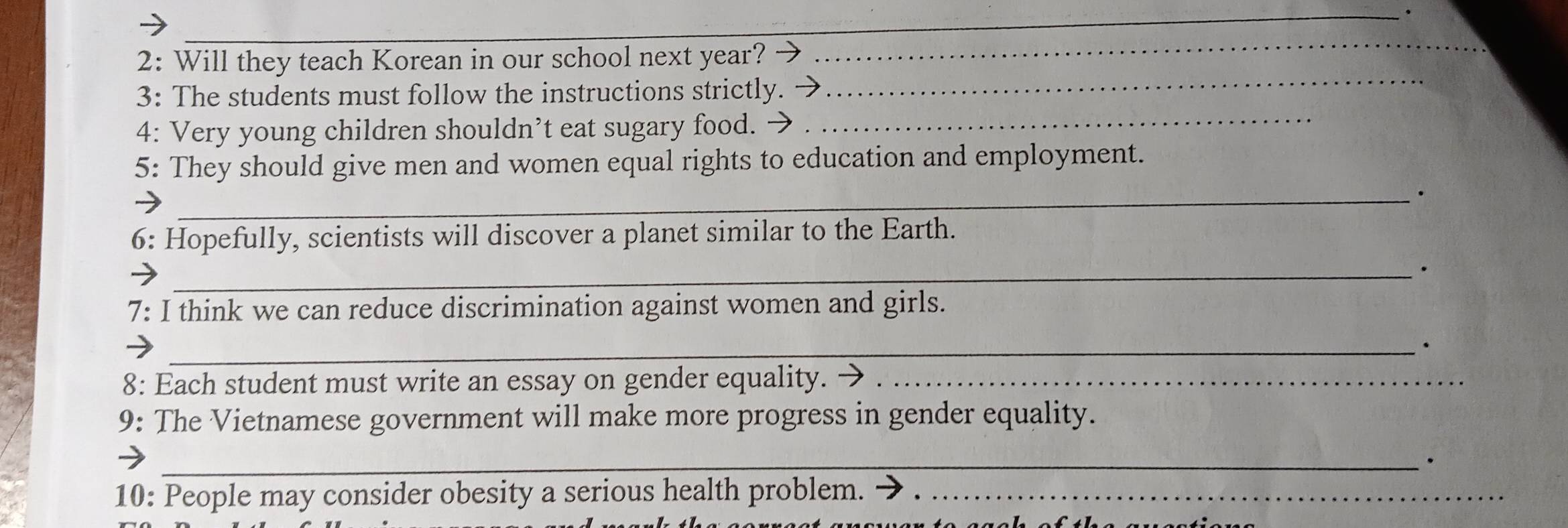 2: Will they teach Korean in our school next year? 
_ 
3: The students must follow the instructions strictly. 
_ 
4: Very young children shouldn’t eat sugary food._ 
5: They should give men and women equal rights to education and employment. 
_. 
6: Hopefully, scientists will discover a planet similar to the Earth. 
_. 
7: I think we can reduce discrimination against women and girls. 
_. 
8: Each student must write an essay on gender equality._ 
9: The Vietnamese government will make more progress in gender equality. 
_. 
10: People may consider obesity a serious health problem._