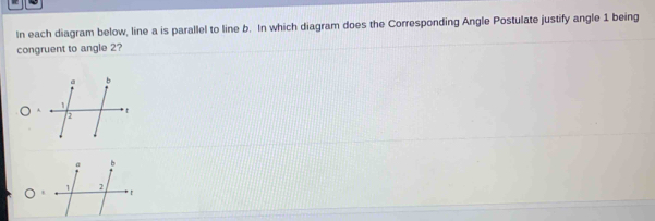 In each diagram below, line a is parallel to line b. In which diagram does the Corresponding Angle Postulate justify angle 1 being
congruent to angle 2?
A
t