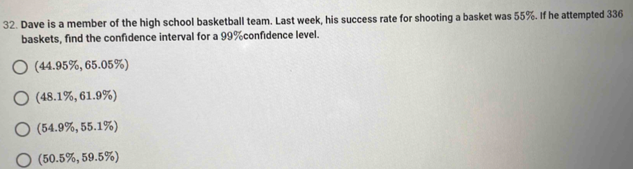 Dave is a member of the high school basketball team. Last week, his success rate for shooting a basket was 55%. If he attempted 336
baskets, find the confédence interval for a 99% confidence level.
(44.95% ,65.05% )
(48.1% ,61.9% )
(54.9% ,55.1% )
(50.5% ,59.5% )