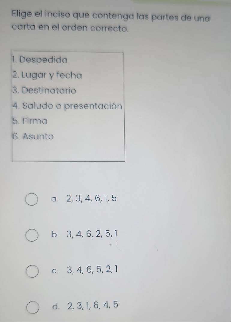 Elige el inciso que contenga las partes de una
carta en el orden correcto.
1. Despedida
2. Lugar y fecha
3. Destinatario
4. Saludo o presentación
5. Firma
6. Asunto
a. 2, 3, 4, 6, 1, 5
b. 3, 4, 6, 2, 5, 1
c. 3, 4, 6, 5, 2, 1
d. 2, 3, 1, 6, 4, 5