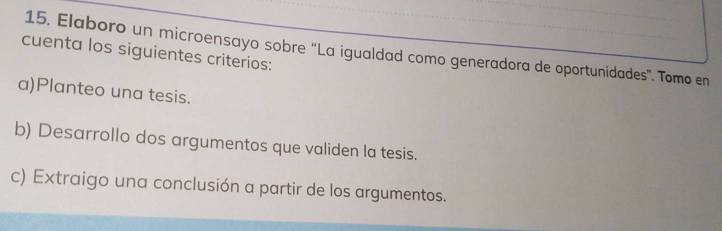 Elaboro un microensayo sobre “La igualdad como generadora de oportunidades”. Tomo en 
cuenta los siguientes criterios: 
a)Planteo una tesis. 
b) Desarrollo dos argumentos que validen la tesis. 
c) Extraigo una conclusión a partir de los argumentos.