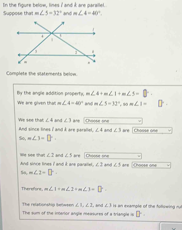 In the figure below, lines / and k are parallel.. 
Suppose that m∠ 5=32° and m∠ 4=40°. 
Complete the statements below. 
By the angle addition property, m∠ 4+m∠ 1+m∠ 5=□°. 
We are given that m∠ 4=40° and m∠ 5=32°, som∠ 1= □°, 
We see that ∠ 4 and ∠ 3 are Choose one 
And since lines / and k are parallel, ∠ 4 and ∠ 3 are Choose one 
So, m∠ 3=□°. 
We see that ∠ 2 and ∠ 5 are Choose one 
And since lines / and k are parallel, ∠ 2 and ∠ 5 are Choose one 
So, m∠ 2=□°. 
Therefore, m∠ 1+m∠ 2+m∠ 3=□°. 
The relationship between ∠ 1, ∠ 2 , and ∠ 3 is an example of the following rul 
The sum of the interior angle measures of a triangle is □°.