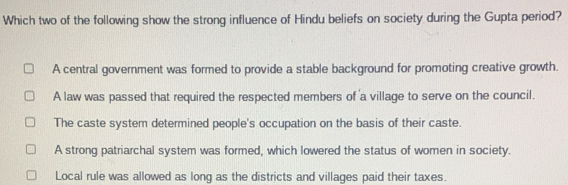 Which two of the following show the strong influence of Hindu beliefs on society during the Gupta period?
A central government was formed to provide a stable background for promoting creative growth.
A law was passed that required the respected members of a village to serve on the council.
The caste system determined people's occupation on the basis of their caste.
A strong patriarchal system was formed, which lowered the status of women in society.
Local rule was allowed as long as the districts and villages paid their taxes.