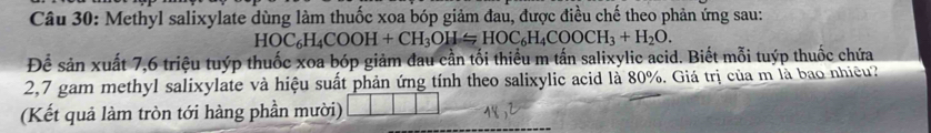 Methyl salixylate dùng làm thuốc xoa bóp giảm đau, được điều chế theo phản ứng sau:
HOC_6H_4COOH+CH_3OH=HOC_6H_4COOCH_3+H_2O. 
Để sản xuất 7,6 triệu tuýp thuốc xoa bóp giảm đau cần tối thiểu m tấn salixylic acid. Biết mỗi tuýp thuốc chứa 
2,7 gam methyl salixylate và hiệu suất phản ứng tính theo salixylic acid là 80%. Giá trị của m là bao nhiều? 
(Kết quả làm tròn tới hàng phần mười)