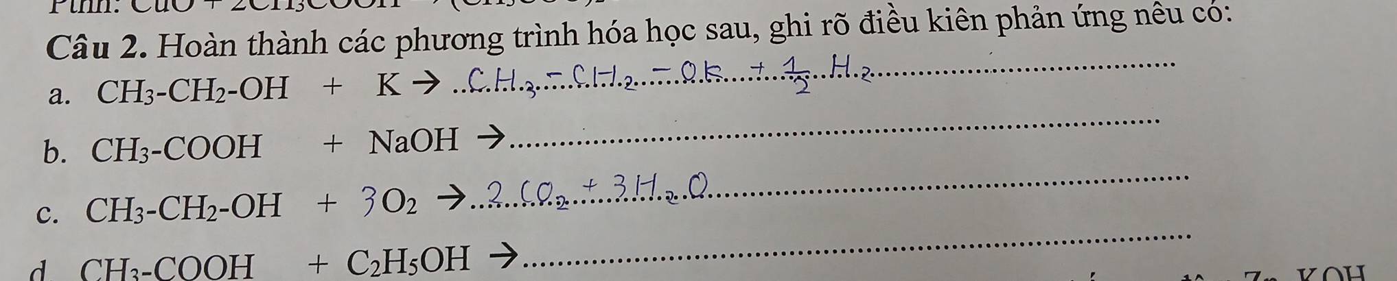 Cu0,20 
Câu 2. Hoàn thành các phương trình hóa học sau, ghi rõ điều kiên phản ứng nêu có: 
a. CH_3-CH_2-OH+Kto
_ 
_ 
_ 
b. CH_3-COOH+NaOHto
_ 
c. CH_3-CH_2-OH+3O_2to
d CH_3-COOH+C_2H_5OH
_