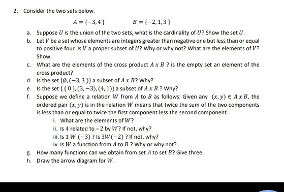 Consider the two sets below.
A= -3,4 B= -2,1,3
a. Suppose U is the union of the two sets, what is the cardinality of U? Show the set U. 
b. Let V be a set whose elements are integers greater than negative one but less than or equal 
to positive four. Is V a proper subset of U? Why or why not? What are the elements of V? 
Show. 
c. What are the elements of the cross product A* B ? is the empty set an element of the 
cross product? 
d. Is the set  varnothing ,(-3,3) a subset of A* B ? Why? 
e. Is the set   0 ,(3,-3),(4,1) a subset of A* B ? Why? 
f. Suppose we define a relation W from A to B as follows: Given any (x,y)∈ AxB , the 
ordered pair (x,y) is in the relation W means that twice the sum of the two components 
is less than or equal to twice the first component less the second component. 
i. What are the elements of W? 
ii. Is 4 related to - 2 by W? If not, why? 
iii. Is 1 W (−3) ? Is 3W(-2) ? If not, why? 
iv. Is W a function from A to B ? Why or why not? 
g. How many functions can we obtain from set A to set B? Give three. 
h. Draw the arrow diagram for W.