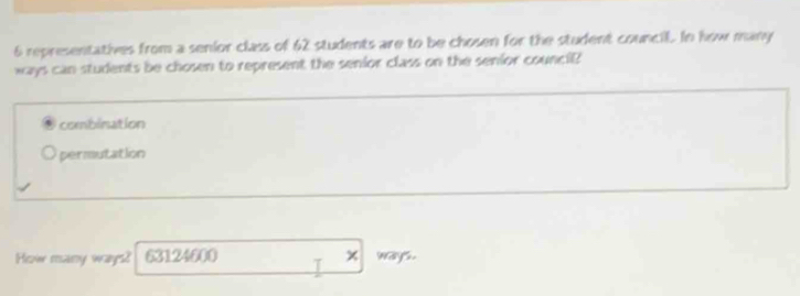 6 representatives from a senior class of 62 students are to be chosen for the student council. In how many
ways can students be chosen to represent the senior class on the senior counci?
combination
permutation
Hew reany ways? 63124600 I ways.