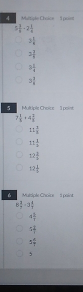 5 3/8 · 2 1/4 
3 1/8 
3 2/8 
3 1/4 
3 3/8 
5 Multiple Choice 1 point
7 1/5 +4 2/5 
11 3/5 
11 1/5 
12 3/5 
12 1/5 
6 Multiple Choice 1 point
8 3/7 -3 4/7 
4 5/7 
5 2/7 
5 6/7 
5