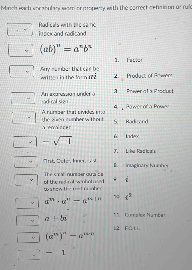 Match each vocabulary word or property with the correct definition or rule 
Radicals with the same 
index and radicand
(ab)^n=a^nb^n
1. Factor 
Any number that can be 
written in the form ai 2. Product of Powers 
An expression under a 3. Power of a Product 
radical sign 
4. Power of a Power 
A number that divides into 
the given number without 5. Radicand 
a remainder 
6. Index 
7. Like Radicals 
First, Outer, Inner, Last 
8. Imaginary Number 
The small number outside 
of the radical symbol used 9. i
to show the root number
a^m· a^n=a^(m+n) 10. i^2
a+bi
11. Complex Number 
12. F.O.I.L.
(a^m)^n=a^(m· n)
=-1