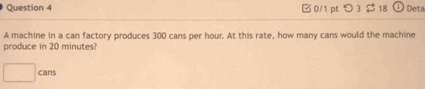 つ 3 18 Deta 
A machine in a can factory produces 300 cans per hour. At this rate, how many cans would the machine 
produce in 20 minutes? 
□ cans