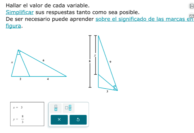 Hallar el valor de cada variable. 
Simplificar sus respuestas tanto como sea posible. 
De ser necesario puede aprender sobre el significado de las marcas en 
figura.
y
8 9
3
x=3
 □ /□   □  □ /□  
y= 8/3 
5