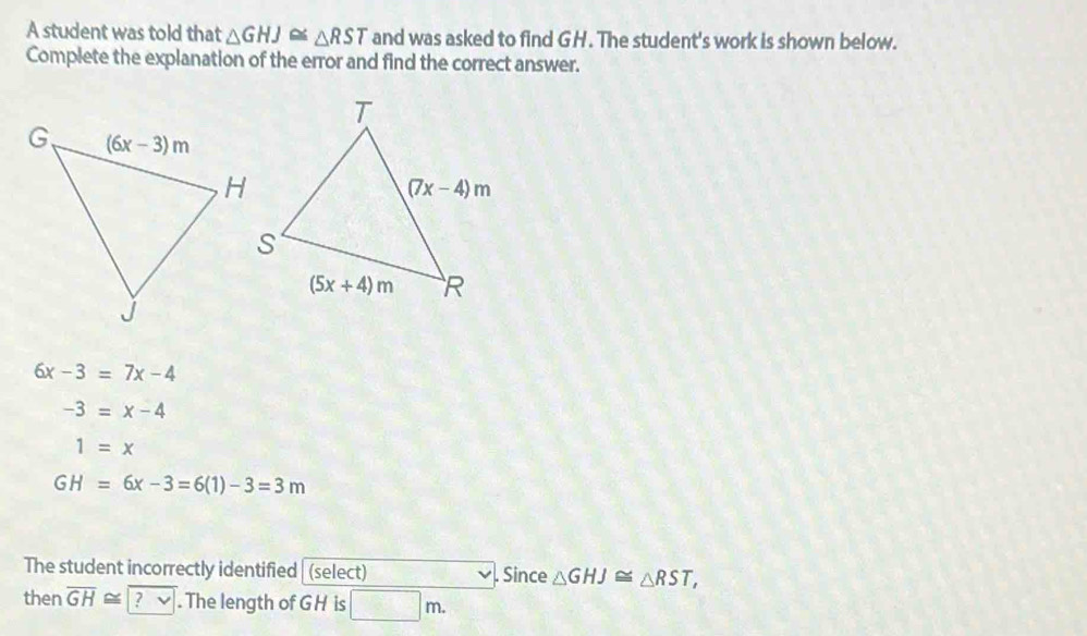 A student was told that △ GHJ≌ △ RST and was asked to find GH. The student's work is shown below.
Complete the explanation of the error and find the correct answer.
6x-3=7x-4
-3=x-4
1=x
GH=6x-3=6(1)-3=3m
The student incorrectly identified | (select) . Since △ GHJ≌ △ RST,
then overline GH≌ ? √ . The length of GH is □ m.