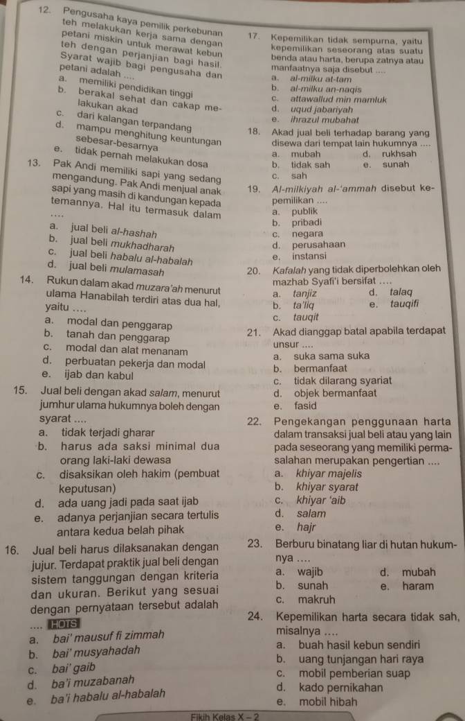 Pengusaha kaya pemilik perkebunan 17. Kepemilikan tidak sempurna, yaitu
teh melakukan kerja sama dengan 
petani miskin untuk merawat kebun benda atau harta, berupa zalnya atau
kepemilikan seseorang atas suatu
teh dengan perjanjian bagi hasil. manfaatnya saja disebut ....
Syarat wajib bagi pengusaha dan a. al-milku at-tam
petani adalah ....
a. memiliki pendidikan tinggi
b. al-milku an-naqis
c. attawallud min mamluk
b. berakal sehat dan cakap me- d. uqud jabariyah
lakukan akad
e. ihrazul mubahat
c. dari kalangan terpandang 18. Akad jual beli terhadap barang yang
d. mampu menghitung keuntungan disewa dari tempat lain hukumnya ....
sebesar-besarnya
a. mubah d. rukhsah
e. tidak pernah melakukan dosa b. tidak sah e. sunah
13. Pak Andi memiliki sapi yang sedang
c. sah
mengandung. Pak Andi menjual anak
19. Al-milkiyah al-'ammah disebut ke-
sapi yang masih di kandungan kepada pemilikan ....
temannya. Hal itu termasuk dalam a. publik
b. pribadi
a. jual beli al-hashah
c. negara
b. jual beli mukhadharah
d. perusahaan
c. jual beli habalu al-habalah
e, instansi
d. jual beli mulamasah 20. Kafalah yang tidak diperbolehkan oleh
mazhab Syafi'i bersifat ....
14. Rukun dalam akad muzara’ah menurut a. tanjiz d. talaq
ulama Hanabilah terdiri atas dua hal, b. ta'liq e. tauqifi
yaitu ....
c. tauqit
a. modal dan penggarap
b. tanah dan penggarap
21. Akad dianggap batal apabila terdapat
c. modal dan alat menanam unsur ....
d. perbuatan pekerja dan modal a. suka sama suka
b. bermanfaat
e. ijab dan kabul c. tidak dilarang syariat
15. Jual beli dengan akad salam, menurut d. objek bermanfaat
jumhur ulama hukumnya boleh dengan e. fasid
syarat .... 22. Pengekangan penggunaan harta
a. tidak terjadi gharar dalam transaksi jual beli atau yang lain
b. harus ada saksi minimal dua pada seseorang yang memiliki perma-
orang laki-laki dewasa salahan merupakan pengertian ....
c. disaksikan oleh hakim (pembuat a. khiyar majelis
keputusan) b. khiyar syarat
d. ada uang jadi pada saat ijab c. khiyar ‘aib
e. adanya perjanjian secara tertulis d. salam
antara kedua belah pihak e. hajr
16. Jual beli harus dilaksanakan dengan 23. Berburu binatang liar di hutan hukum-
jujur. Terdapat praktik jual beli dengan nya ....
sistem tanggungan dengan kriteria a. wajib d. mubah
dan ukuran. Berikut yang sesuai b. sunah e. haram
dengan pernyataan tersebut adalah c. makruh
24. Kepemilikan harta secara tidak sah,
.... HOTS
a. bai' mausuf fi zimmah
misalnya ....
a. buah hasil kebun sendiri
b. bai' musyahadah b. uang tunjangan hari raya
c. bai' gaib c. mobil pemberian suap
d. ba'i muzabanah
e. ba'i habalu al-habalah
d. kado pernikahan
e. mobil hibah
Fikih Kelas X - 2