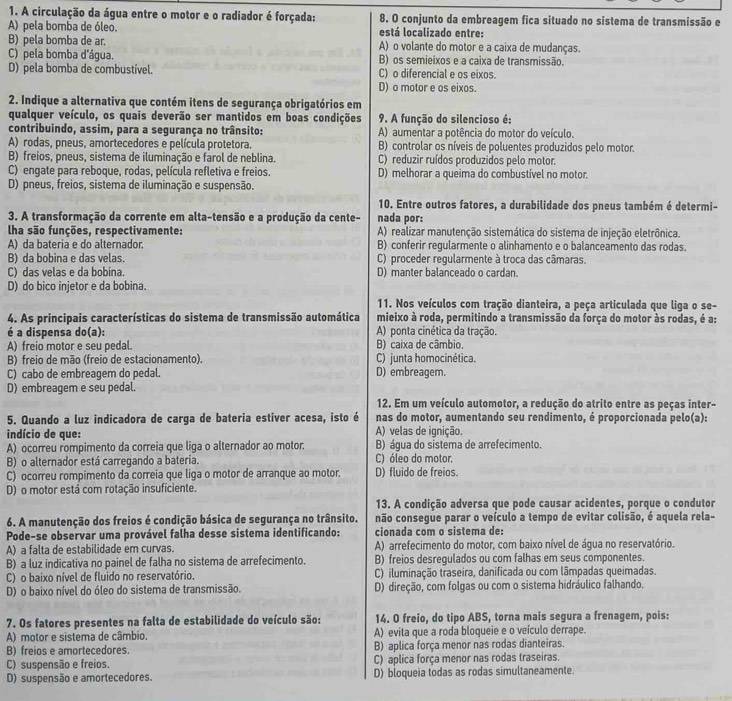 A circulação da água entre o motor e o radiador é forçada: 8. O conjunto da embreagem fica situado no sistema de transmissão e
A) pela bomba de óleo. está localizado entre:
B) pela bomba de ar. A) o volante do motor e a caixa de mudanças.
C) pela bomba d'água. B) os semieixos e a caixa de transmissão.
D) pela bomba de combustível. C) o diferencial e os eixos.
D) o motor e os eixos.
2. Indique a alternativa que contém itens de segurança obrigatórios em
qualquer veículo, os quais deverão ser mantidos em boas condições 9. A função do silencioso é:
contribuindo, assim, para a segurança no trânsito: A) aumentar a potência do motor do veículo.
A) rodas, pneus, amortecedores e película protetora. B) controlar os níveis de poluentes produzidos pelo motor.
B) freios, pneus, sistema de iluminação e farol de neblina. C) reduzir ruídos produzidos pelo motor.
C) engate para reboque, rodas, película refletiva e freios. D) melhorar a queima do combustível no motor.
D) pneus, freios, sistema de iluminação e suspensão.
10. Entre outros fatores, a durabilidade dos pneus também é determi-
3. A transformação da corrente em alta-tensão e a produção da cente- nada por:
lha são funções, respectivamente: A) realizar manutenção sistemática do sistema de injeção eletrônica.
A) da bateria e do alternador. B) conferir regularmente o alinhamento e o balanceamento das rodas.
B) da bobina e das velas. C) proceder regularmente à troca das câmaras.
C) das velas e da bobina. D) manter balanceado o cardan.
D) do bico injetor e da bobina.
11. Nos veículos com tração dianteira, a peça articulada que liga o se-
4. As principais características do sistema de transmissão automática mieixo à roda, permitindo a transmissão da força do motor às rodas, é a:
é a dispensa do(a): A) ponta cinética da tração.
A) freio motor e seu pedal. B) caixa de câmbio.
B) freio de mão (freio de estacionamento). C) junta homocinética.
C) cabo de embreagem do pedal. D) embreagem.
D) embreaqem e seu pedal.
12. Em um veículo automotor, a redução do atrito entre as peças inter-
5. Quando a luz indicadora de carga de bateria estiver acesa, isto é nas do motor, aumentando seu rendimento, é proporcionada pelo(a):
indício de que: A) velas de ignição.
A) ocorreu rompimento da correia que liga o alternador ao motor. B) água do sistema de arrefecimento.
B) o alternador está carregando a bateria. C) óleo do motor.
C) ocorreu rompimento da correia que liga o motor de arranque ao motor. D) fluido de freios.
D) o motor está com rotação insuficiente.
13. A condição adversa que pode causar acidentes, porque o condutor
6. A manutenção dos freios é condição básica de segurança no trânsito. não consegue parar o veículo a tempo de evitar colisão, é aquela rela-
Pode-se observar uma provável falha desse sistema identificando: cionada com o sistema de:
A) a falta de estabilidade em curvas. A) arrefecimento do motor, com baixo nível de água no reservatório.
B) a luz indicativa no painel de falha no sistema de arrefecimento. B) freios desregulados ou com falhas em seus componentes.
C) o baixo nível de fluido no reservatório. C) iluminação traseira, danificada ou com lâmpadas queimadas.
D) o baixo nível do óleo do sistema de transmissão. D) direção, com folgas ou com o sistema hidráulico falhando.
7. Os fatores presentes na falta de estabilidade do veículo são: 14. O freio, do tipo ABS, torna mais segura a frenagem, pois:
A) motor e sistema de câmbio. A) evita que a roda bloqueie e o veículo derrape.
B) freios e amortecedores. B) aplica força menor nas rodas dianteiras.
C) suspensão e freios. C) aplica força menor nas rodas traseiras.
D) suspensão e amortecedores. D) bloqueia todas as rodas simultaneamente.