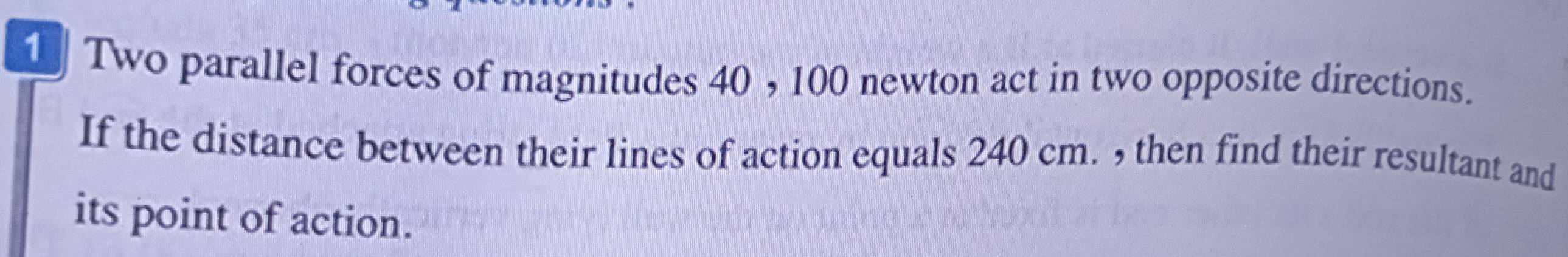 Two parallel forces of magnitudes 40 , 100 newton act in two opposite directions. 
If the distance between their lines of action equals 240 cm. , then find their resultant and 
its point of action.