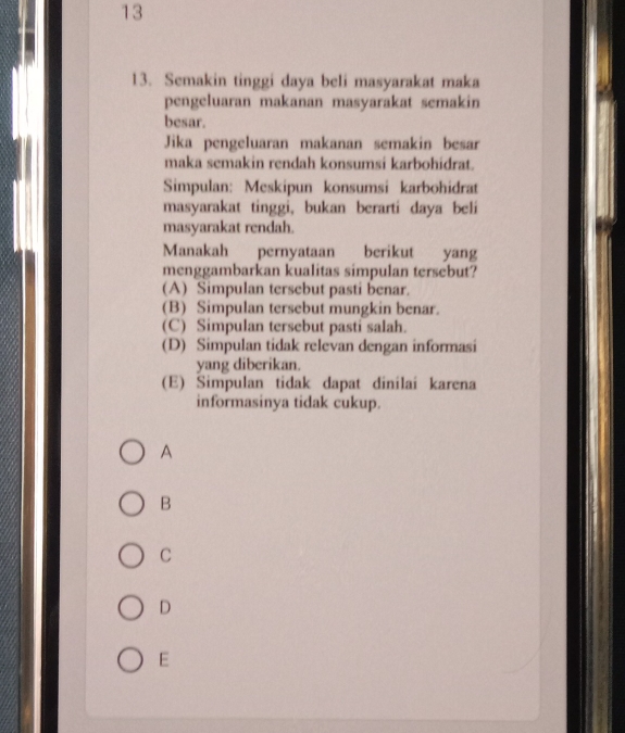 13
13. Semakin tinggi daya beli masyarakat maka
pengeluaran makanan masyarakat semakin
besar.
Jika pengeluaran makanan semakin besar
maka semakin rendah konsumsi karbohidrat.
Simpulan: Meskipun konsumsi karbohidrat
masyarakat tinggi, bukan berarti daya beli
masyarakat rendah.
Manakah pernyataan berikut yang
menggambarkan kualitas simpulan tersebut?
(A) Simpulan tersebut pasti benar.
(B) Simpulan tersebut mungkin benar.
(C) Simpulan tersebut pasti salah.
(D) Simpulan tidak relevan dengan informasi
yang diberikan.
(E) Simpulan tidak dapat dinilai karena
informasinya tidak cukup.
A
B
C
D
E